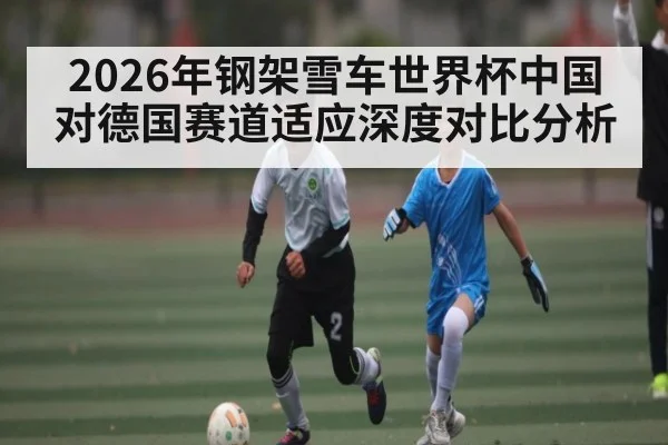 2026年钢架雪车世界杯中国对德国赛道适应深度对比分析
