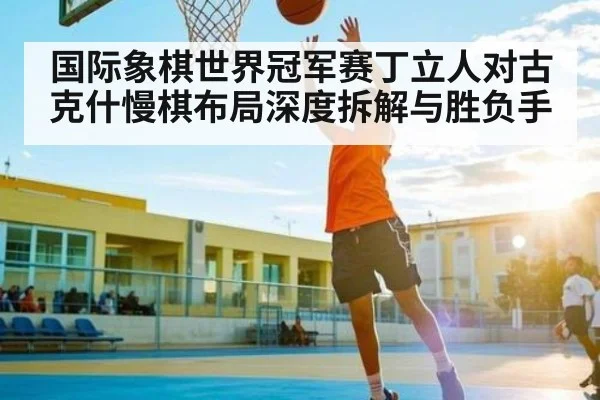 国际象棋世界冠军赛丁立人对古克什慢棋布局深度拆解与胜负手
