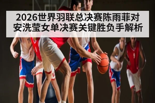 2026世界羽联总决赛陈雨菲对安洗莹女单决赛关键胜负手解析
